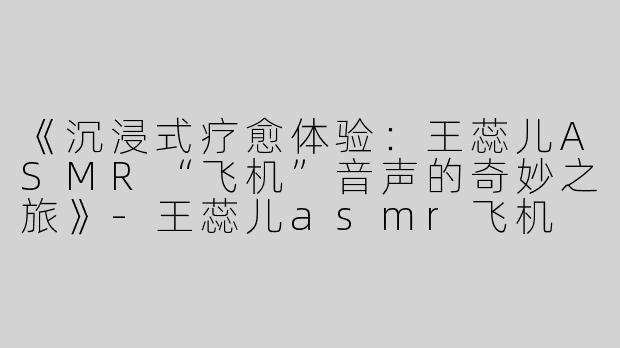 《沉浸式疗愈体验：王蕊儿ASMR“飞机”音声的奇妙之旅》-王蕊儿asmr飞机