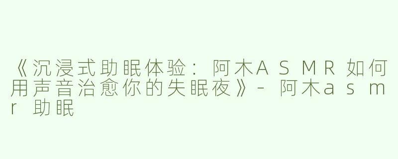 《沉浸式助眠体验：阿木ASMR如何用声音治愈你的失眠夜》-阿木asmr助眠