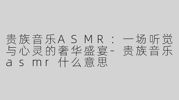 贵族音乐ASMR：一场听觉与心灵的奢华盛宴-贵族音乐asmr什么意思