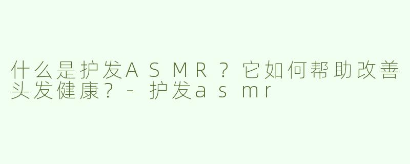什么是护发ASMR？它如何帮助改善头发健康？-护发asmr