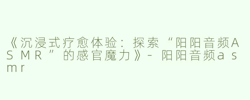 《沉浸式疗愈体验：探索“阳阳音频ASMR”的感官魔力》-阳阳音频asmr