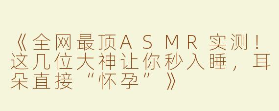 《全网最顶ASMR实测！这几位大神让你秒入睡，耳朵直接“怀孕”》