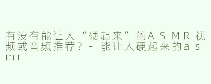 有没有能让人“硬起来”的ASMR视频或音频推荐？-能让人硬起来的asmr