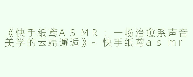 《快手纸鸢ASMR：一场治愈系声音美学的云端邂逅》-快手纸鸢asmr