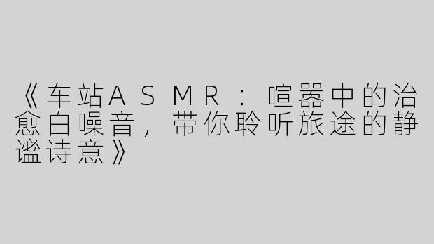 《车站ASMR：喧嚣中的治愈白噪音，带你聆听旅途的静谧诗意》