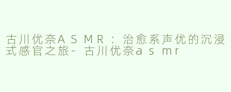 古川优奈ASMR：治愈系声优的沉浸式感官之旅-古川优奈asmr