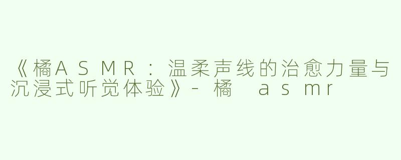 《橘ASMR：温柔声线的治愈力量与沉浸式听觉体验》-橘 asmr