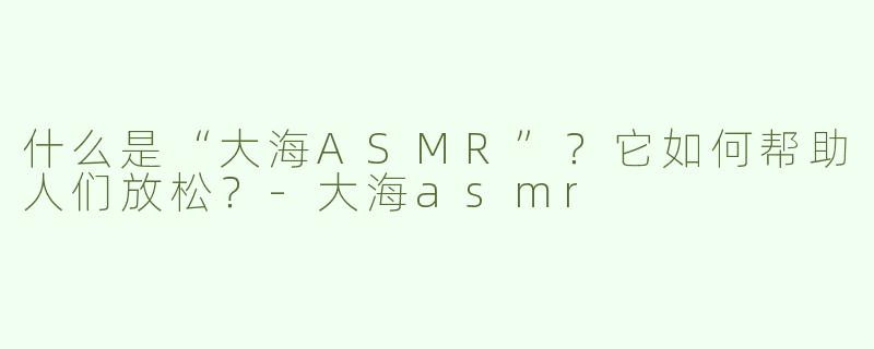什么是“大海ASMR”？它如何帮助人们放松？-大海asmr