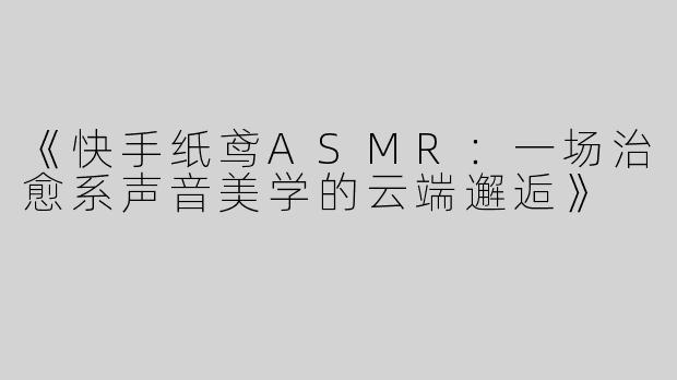 《快手纸鸢ASMR：一场治愈系声音美学的云端邂逅》