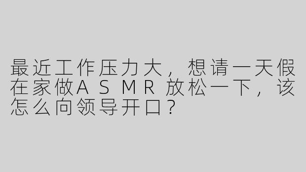 最近工作压力大，想请一天假在家做ASMR放松一下，该怎么向领导开口？