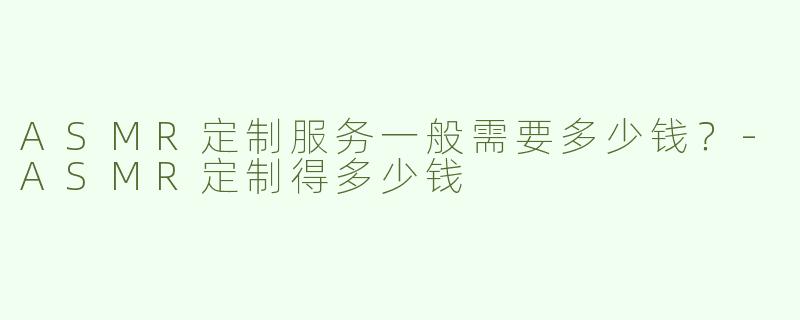 ASMR定制服务一般需要多少钱？-ASMR定制得多少钱