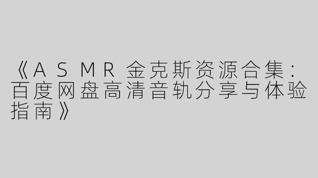 《ASMR金克斯资源合集：百度网盘高清音轨分享与体验指南》