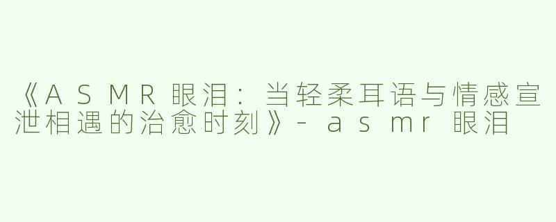 《ASMR眼泪：当轻柔耳语与情感宣泄相遇的治愈时刻》-asmr眼泪