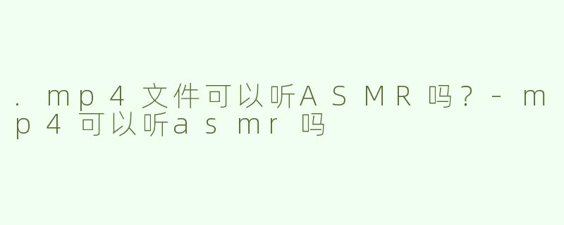 .mp4文件可以听ASMR吗？-mp4可以听asmr吗