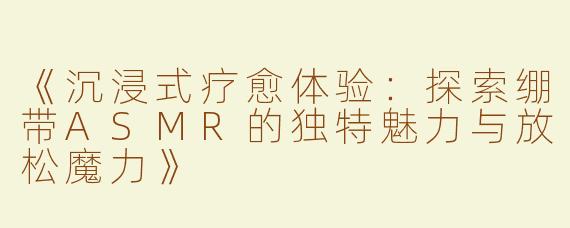 《沉浸式疗愈体验：探索绷带ASMR的独特魅力与放松魔力》