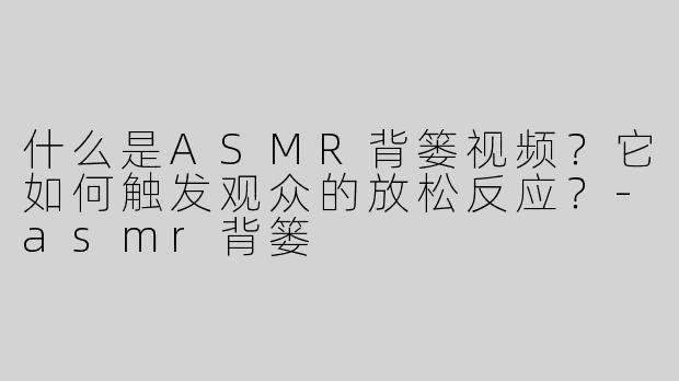 什么是ASMR背篓视频？它如何触发观众的放松反应？-asmr背篓