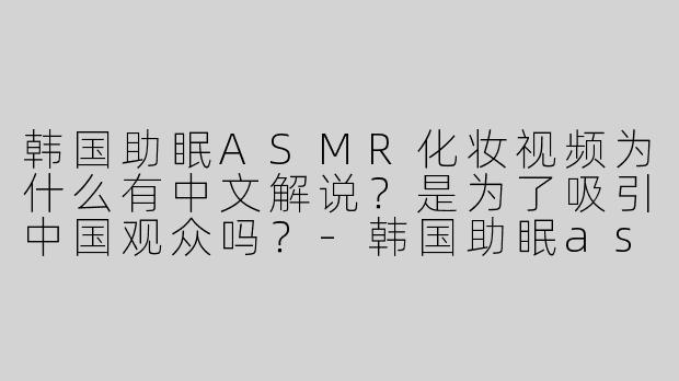 韩国助眠ASMR化妆视频为什么有中文解说？是为了吸引中国观众吗？-韩国助眠asmr化妆中文