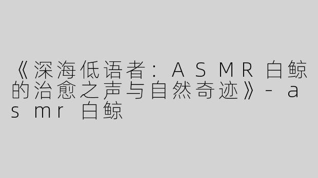 《深海低语者：ASMR白鲸的治愈之声与自然奇迹》-asmr白鲸