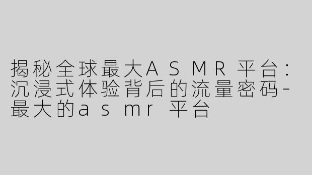 揭秘全球最大ASMR平台：沉浸式体验背后的流量密码-最大的asmr平台
