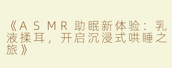《ASMR助眠新体验：乳液揉耳，开启沉浸式哄睡之旅》