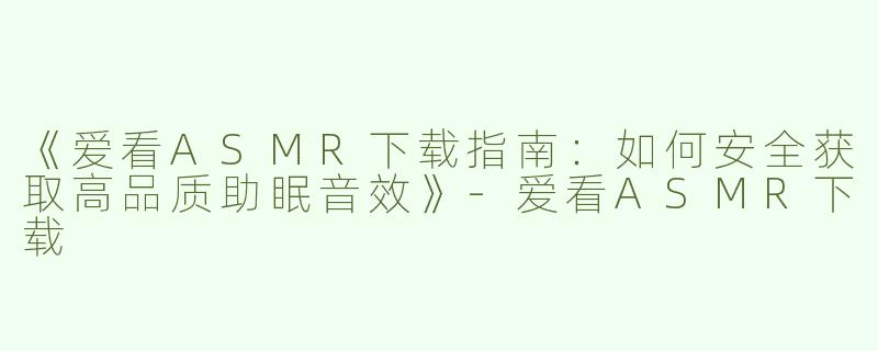 《爱看ASMR下载指南：如何安全获取高品质助眠音效》-爱看ASMR下载