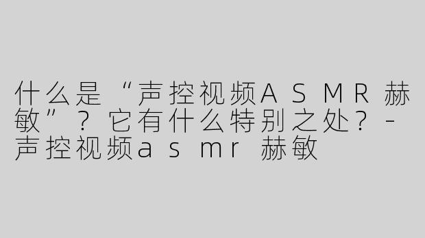 什么是“声控视频ASMR赫敏”？它有什么特别之处？-声控视频asmr赫敏