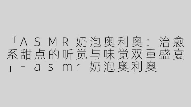 「ASMR奶泡奥利奥：治愈系甜点的听觉与味觉双重盛宴」-asmr奶泡奥利奥