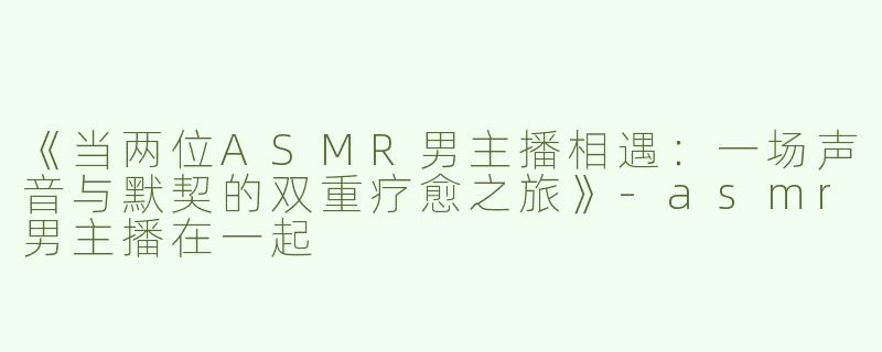 《当两位ASMR男主播相遇：一场声音与默契的双重疗愈之旅》-asmr男主播在一起