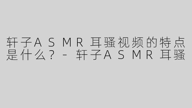 轩子ASMR耳骚视频的特点是什么？
