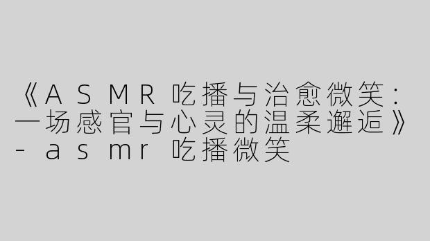 《ASMR吃播与治愈微笑：一场感官与心灵的温柔邂逅》-asmr吃播微笑