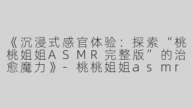 《沉浸式感官体验：探索“桃桃姐姐ASMR完整版”的治愈魔力》-桃桃姐姐asmr完整版