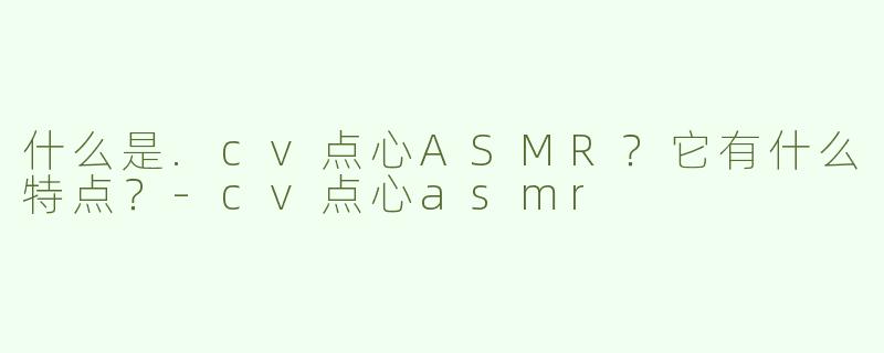 什么是.cv点心ASMR？它有什么特点？-cv点心asmr