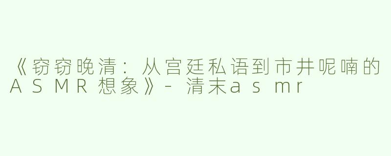 《窃窃晚清：从宫廷私语到市井呢喃的ASMR想象》-清末asmr