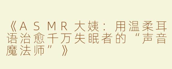 《ASMR大姨：用温柔耳语治愈千万失眠者的“声音魔法师”》