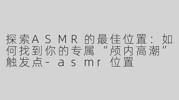 探索ASMR的最佳位置：如何找到你的专属“颅内高潮”触发点-asmr位置
