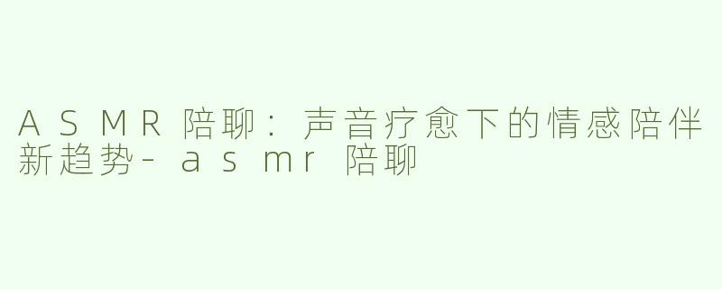 ASMR陪聊：声音疗愈下的情感陪伴新趋势-asmr陪聊