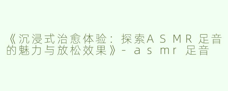 《沉浸式治愈体验：探索ASMR足音的魅力与放松效果》-asmr足音