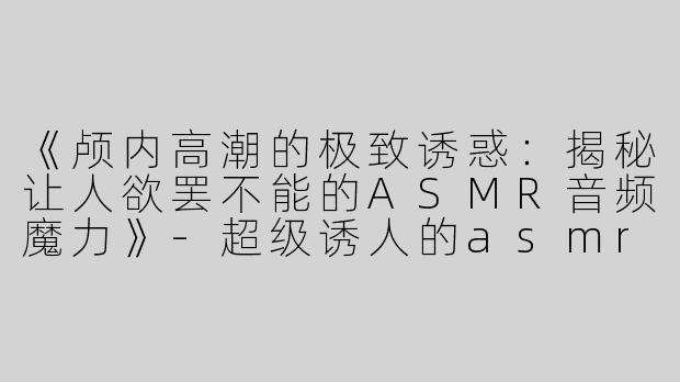 《颅内高潮的极致诱惑：揭秘让人欲罢不能的ASMR音频魔力》-超级诱人的asmr音频