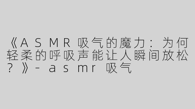 《ASMR吸气的魔力：为何轻柔的呼吸声能让人瞬间放松？》-asmr吸气