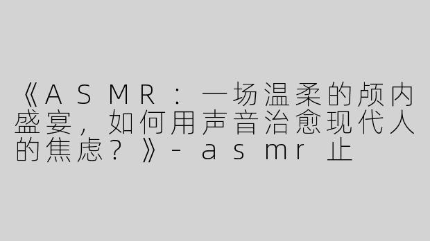 《ASMR：一场温柔的颅内盛宴，如何用声音治愈现代人的焦虑？》-asmr止