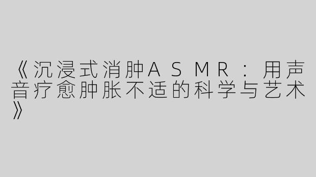 《沉浸式消肿ASMR：用声音疗愈肿胀不适的科学与艺术》