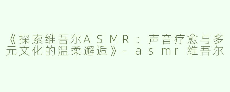 《探索维吾尔ASMR：声音疗愈与多元文化的温柔邂逅》-asmr维吾尔