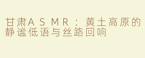 甘肃ASMR：黄土高原的静谧低语与丝路回响