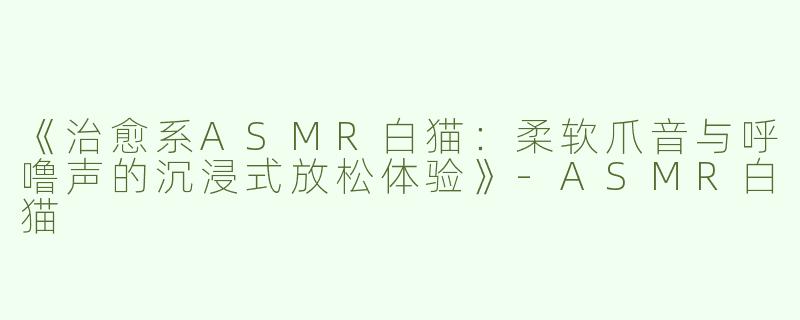 《治愈系ASMR白猫：柔软爪音与呼噜声的沉浸式放松体验》-ASMR白猫
