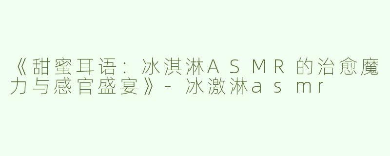 《甜蜜耳语：冰淇淋ASMR的治愈魔力与感官盛宴》-冰激淋asmr
