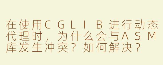 在使用CGLIB进行动态代理时，为什么会与ASM库发生冲突？如何解决？