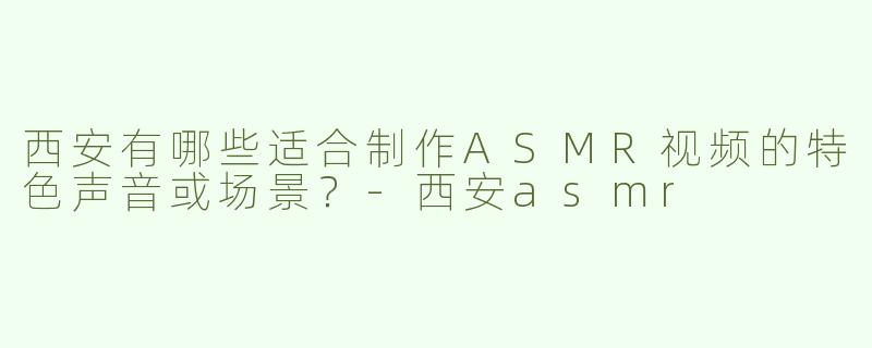 西安有哪些适合制作ASMR视频的特色声音或场景？-西安asmr