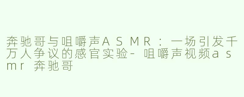 奔驰哥与咀嚼声ASMR：一场引发千万人争议的感官实验-咀嚼声视频asmr奔驰哥