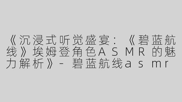 《沉浸式听觉盛宴：《碧蓝航线》埃姆登角色ASMR的魅力解析》-碧蓝航线asmr埃姆登