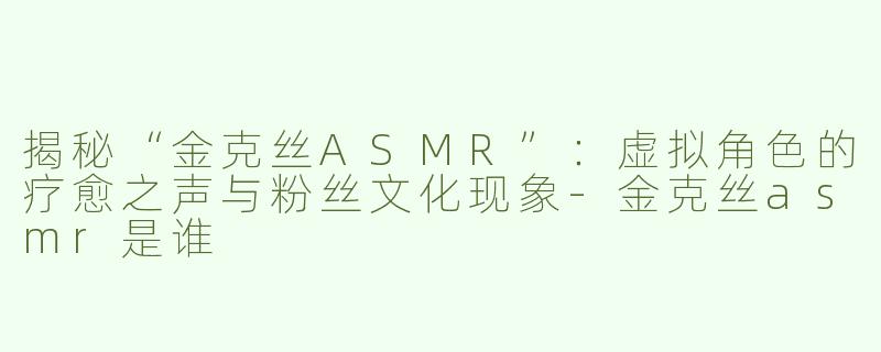 揭秘“金克丝ASMR”：虚拟角色的疗愈之声与粉丝文化现象-金克丝asmr是谁